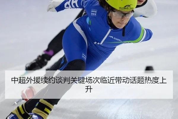 中超外援续约谈判关键场次临近带动话题热度上升